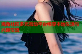 海角社区多元互动平台畅享本地生活与兴趣交流