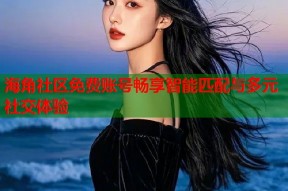 海角社区免费账号畅享智能匹配与多元社交体验