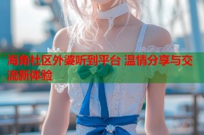海角社区外婆听到平台 温情分享与交流新体验