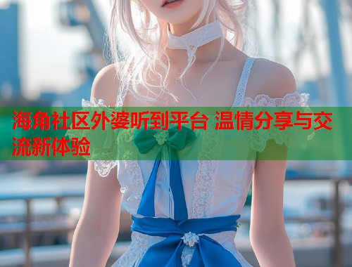 海角社区外婆听到平台 温情分享与交流新体验  第1张
