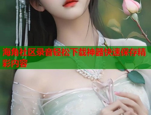 海角社区录音轻松下载神器快速保存精彩内容  第1张