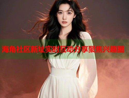 海角社区新址实时互动分享聚焦兴趣圈  第1张