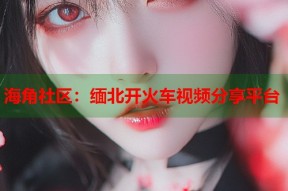 海角社区：缅北开火车视频分享平台