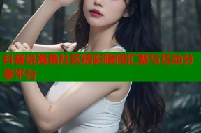 抖音说海角社区精彩瞬间汇聚与互动分享平台