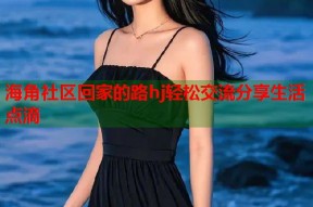 海角社区回家的路hj轻松交流分享生活点滴