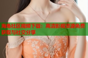 海角社区视频下载：高清影视资源免费获取与社交分享