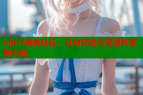 hjb7f海角社区：互动交流与资源共享新天地