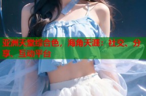 亚洲天堂综合色，海角天涯：社交、分享、互动平台