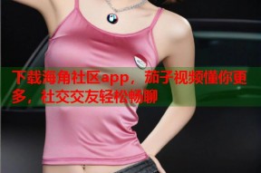 下载海角社区app，茄子视频懂你更多，社交交友轻松畅聊