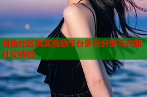 海角社区真实互动平台多元分享与兴趣社交体验