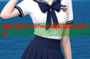海角社区hj7197nom精彩互动分享平台