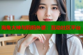 海角大神与妈妈外婆：互动社区平台