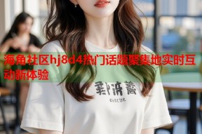 海角社区hj8d4热门话题聚集地实时互动新体验
