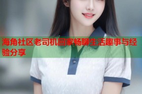 海角社区老司机回家畅聊生活趣事与经验分享