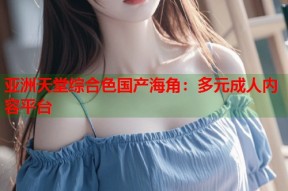 亚洲天堂综合色国产海角：多元成人内容平台