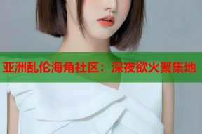 亚洲乱伦海角社区：深夜欲火聚集地