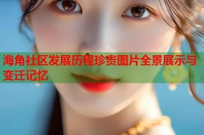 海角社区发展历程珍贵图片全景展示与变迁记忆