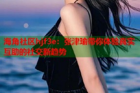 海角社区hjf3e：张津瑜带你体验真实互助的社交新趋势