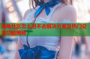海角社区怎么进不去解决方案及热门交流功能揭秘