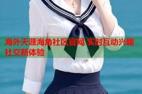 海外天涯海角社区官网 实时互动兴趣社交新体验