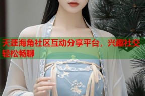 天涯海角社区互动分享平台，兴趣社交轻松畅聊