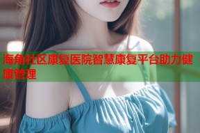 海角社区康复医院智慧康复平台助力健康管理