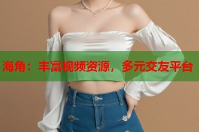 海角：丰富视频资源，多元交友平台