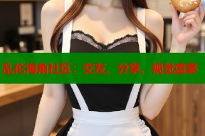 乱伦海角社区：交友、分享、视觉盛宴