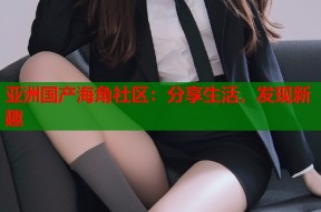 亚洲国产海角社区：分享生活，发现新趣