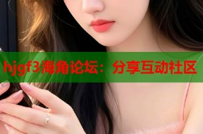 hjgf3海角论坛：分享互动社区