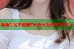海角社区浏览器中心多元互动共享平台