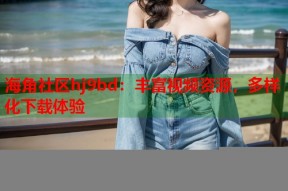 海角社区hj9bd：丰富视频资源，多样化下载体验