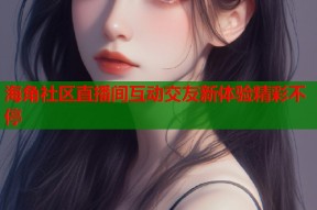 海角社区直播间互动交友新体验精彩不停