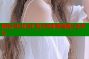 海角社区风采汇聚共享邻里温馨生活平台