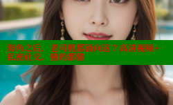 海角之后，老司机都涌向这？高清视频+私密社交，懂的都懂