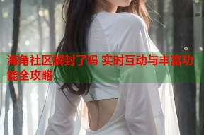 海角社区解封了吗 实时互动与丰富功能全攻略