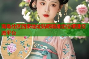 海角社区回家地址贴吧精准定位便捷交流平台