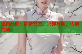 海角社区：附近交友，兴趣互动，告别孤单