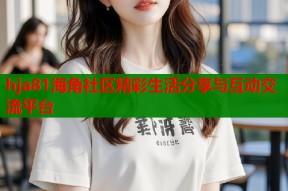 hja81海角社区精彩生活分享与互动交流平台