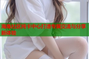 海角社区纯卡中心打造专属交流与分享新体验