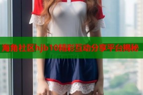 海角社区hjb10精彩互动分享平台揭秘