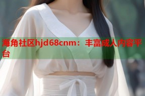 海角社区hjd68cnm：丰富成人内容平台