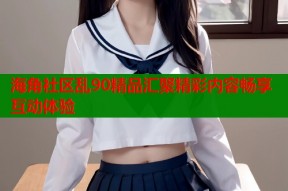 海角社区乱90精品汇聚精彩内容畅享互动体验