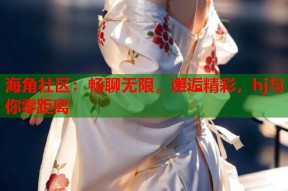 海角社区：畅聊无限，邂逅精彩，hj与你零距离