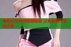 海角社区老刘视频精选 父女温情与生活记录