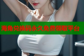海角兑换码永久免费领取平台