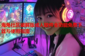 海角社区破解版成人软件全功能免费下载与使用指南