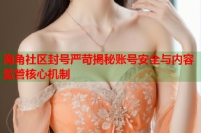 海角社区封号严苛揭秘账号安全与内容监管核心机制