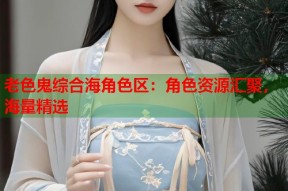 老色鬼综合海角色区：角色资源汇聚，海量精选