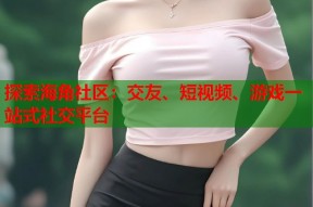 探索海角社区：交友、短视频、游戏一站式社交平台